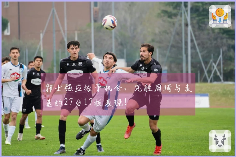 郭士强应给予机会，完胜周琦与麦基的27分17板表现！