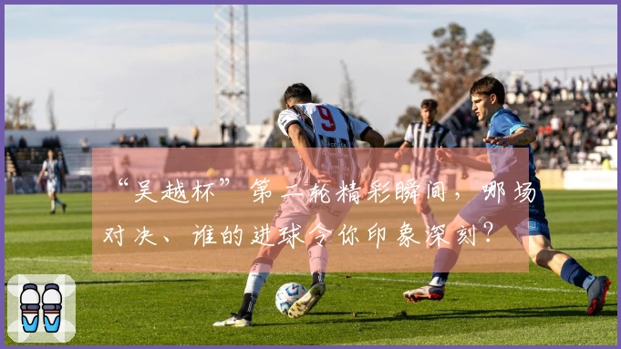 “吴越杯”第二轮精彩瞬间，哪场对决、谁的进球令你印象深刻？