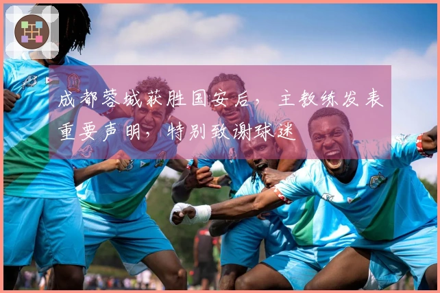 成都蓉城获胜国安后，主教练发表重要声明，特别致谢球迷