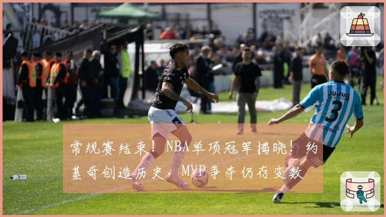 常规赛结束！NBA单项冠军揭晓！约基奇创造历史，MVP争夺仍存变数