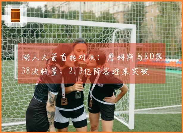 湖人火箭首轮对决：詹姆斯与KD第38次较量，2.3亿阵容迎来突破