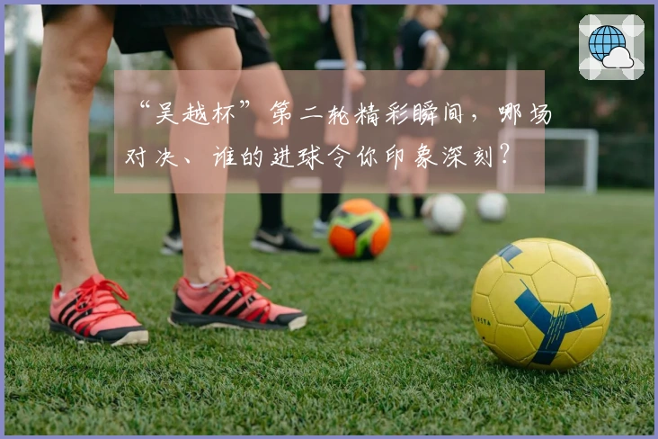 “吴越杯”第二轮精彩瞬间，哪场对决、谁的进球令你印象深刻？