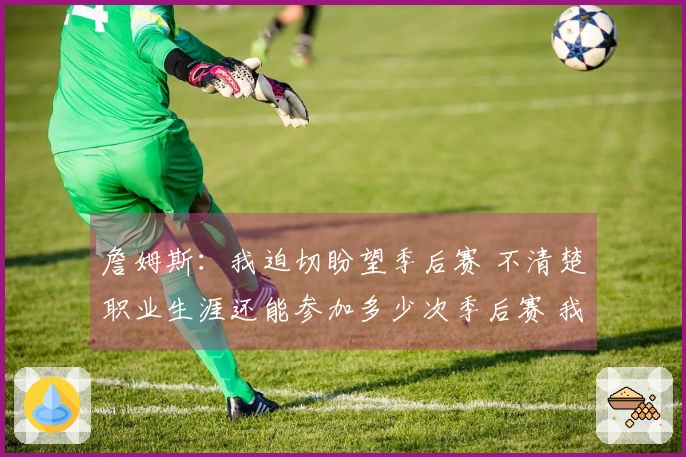 詹姆斯：我迫切盼望季后赛 不清楚职业生涯还能参加多少次季后赛 我已迫不及待