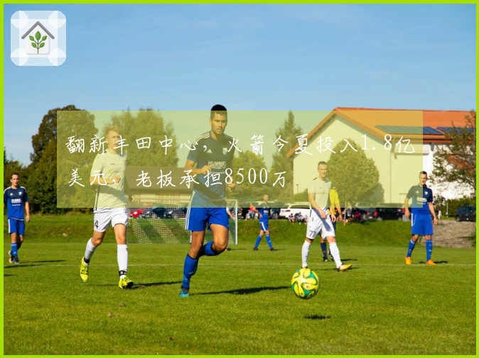 翻新丰田中心，火箭今夏投入1.8亿美元，老板承担8500万