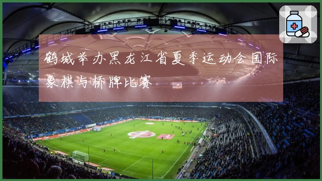 鹤城举办黑龙江省夏季运动会国际象棋与桥牌比赛