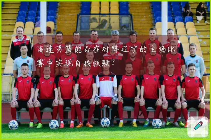 高速男篮能否在对阵辽宁的主场比赛中实现自我救赎？