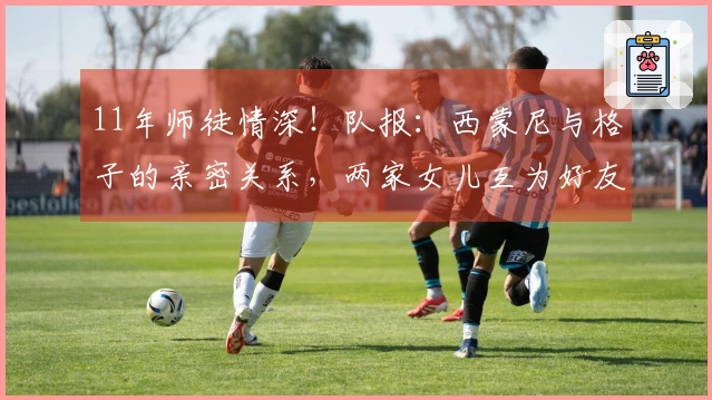 11年师徒情深！队报：西蒙尼与格子的亲密关系，两家女儿互为好友