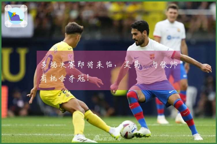 多场决赛即将来临，吴易昺与张帅有机会夺冠！