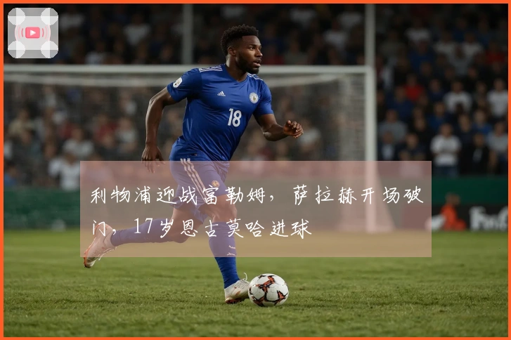利物浦迎战富勒姆，萨拉赫开场破门，17岁恩古莫哈进球
