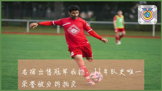 名宿出售冠军戒指，11年队史唯一荣誉被分拆拍卖