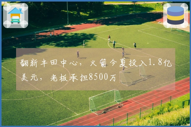 翻新丰田中心，火箭今夏投入1.8亿美元，老板承担8500万