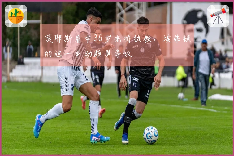 莫耶斯看中36岁老将执教，埃弗顿的这一举动颇具争议