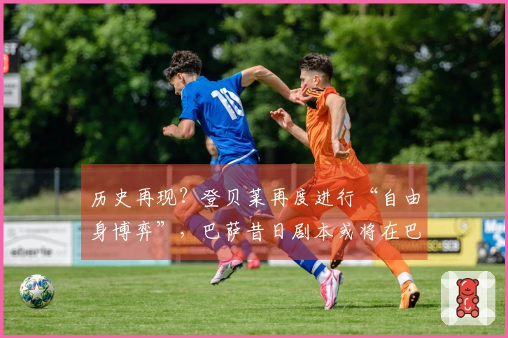 历史再现？登贝莱再度进行“自由身博弈”，巴萨昔日剧本或将在巴黎重演！