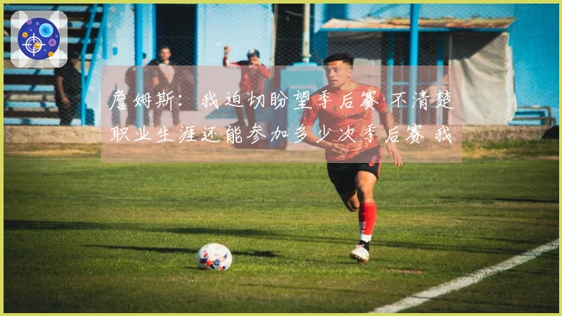 詹姆斯：我迫切盼望季后赛 不清楚职业生涯还能参加多少次季后赛 我已迫不及待