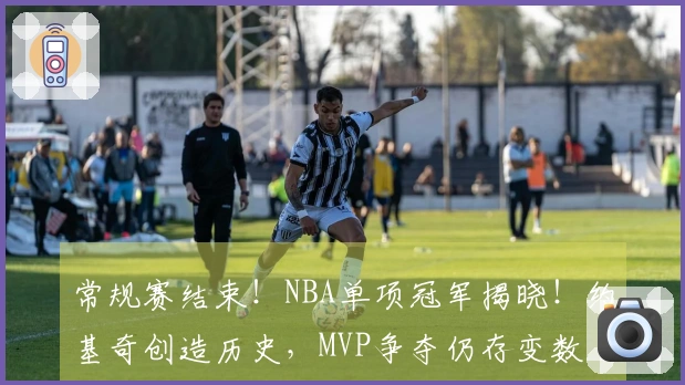 常规赛结束！NBA单项冠军揭晓！约基奇创造历史，MVP争夺仍存变数
